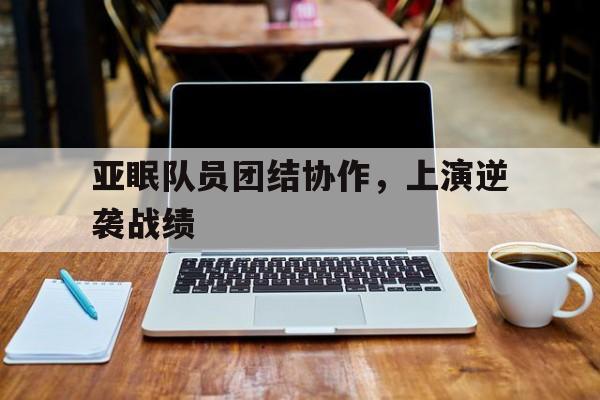 开云体育app-亚眠队员团结协作，上演逆袭战绩的简单介绍
